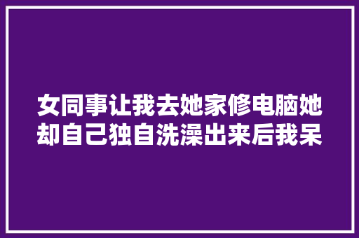 女同事让我去她家修电脑她却自己独自洗澡出来后我呆住了