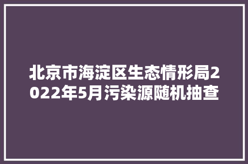 北京市海淀区生态情形局2022年5月污染源随机抽查工作开展情况
