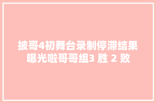 披哥4初舞台录制停滞结果曝光啦哥哥组3 胜 2 败