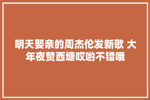 明天娶亲的周杰伦发新歌 大年夜赞西塘哎哟不错哦