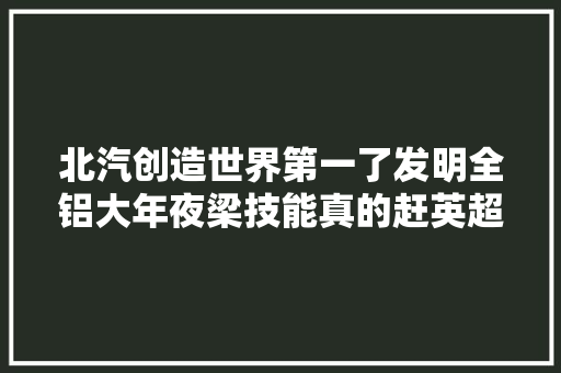 北汽创造世界第一了发明全铝大年夜梁技能真的赶英超美了