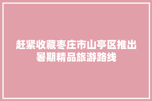 赶紧收藏枣庄市山亭区推出暑期精品旅游路线