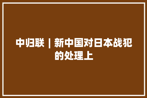 中归联︱新中国对日本战犯的处理上