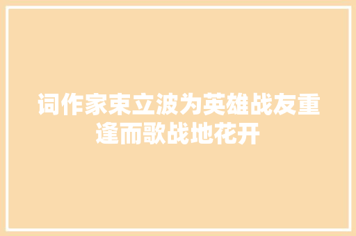 词作家束立波为英雄战友重逢而歌战地花开