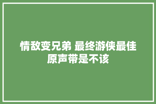 情敌变兄弟 最终游侠最佳原声带是不该