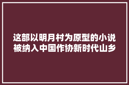 这部以明月村为原型的小说被纳入中国作协新时代山乡巨变创作计划