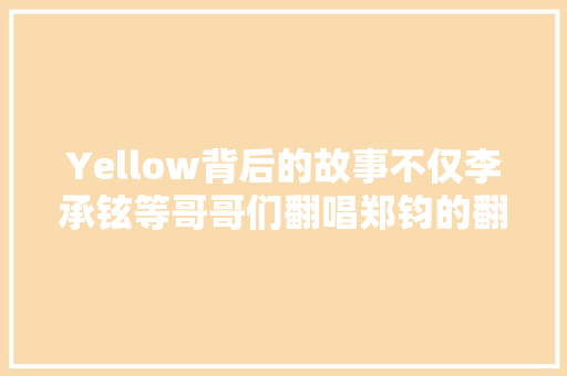 Yellow背后的故事不仅李承铉等哥哥们翻唱郑钧的翻唱也异常火