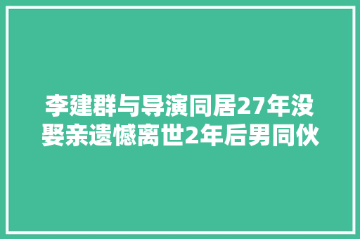 李建群与导演同居27年没娶亲遗憾离世2年后男同伙随她而去