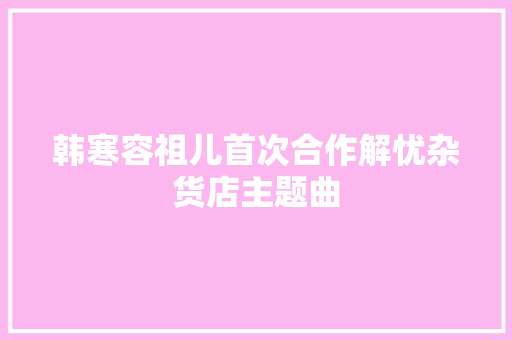 韩寒容祖儿首次合作解忧杂货店主题曲