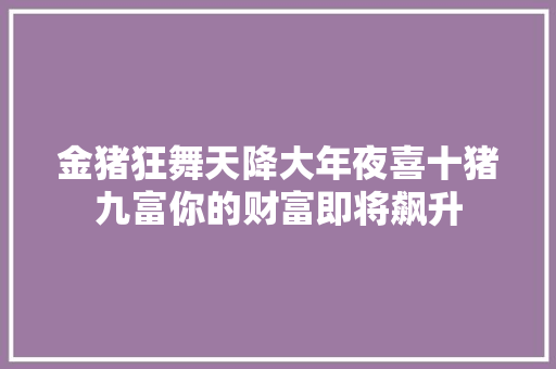 金猪狂舞天降大年夜喜十猪九富你的财富即将飙升