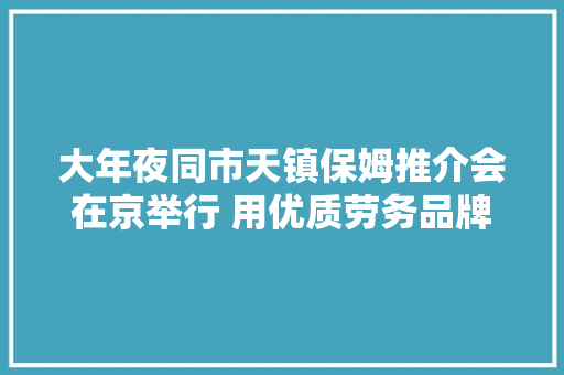 大年夜同市天镇保姆推介会在京举行 用优质劳务品牌助力精准脱贫