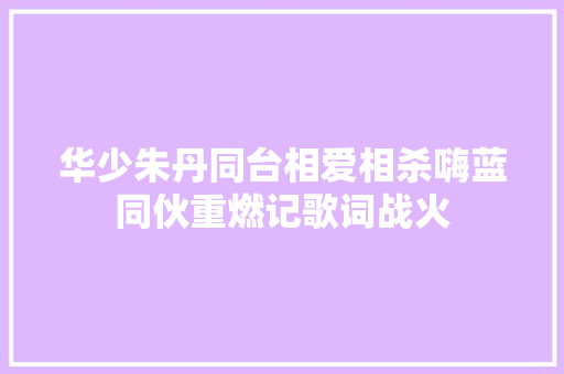 华少朱丹同台相爱相杀嗨蓝同伙重燃记歌词战火