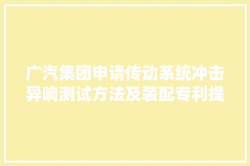 广汽集团申请传动系统冲击异响测试方法及装配专利提高传动系统冲击异响测试结果的客不雅观性