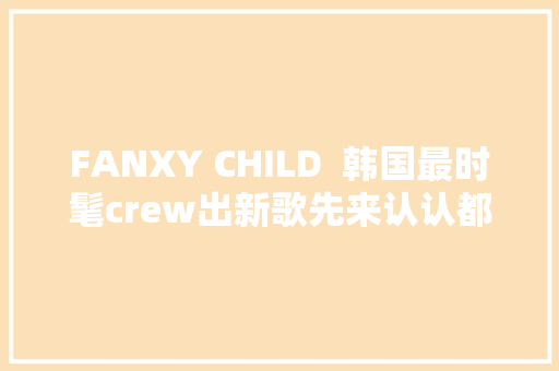 FANXY CHILD  韩国最时髦crew出新歌先来认认都有谁