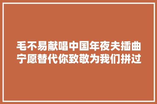 毛不易献唱中国年夜夫插曲宁愿替代你致敬为我们拼过命的你