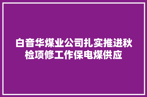 白音华煤业公司扎实推进秋检项修工作保电煤供应