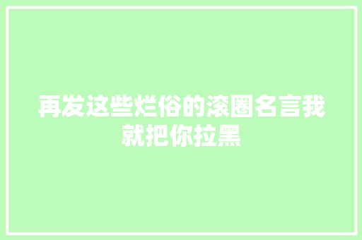 再发这些烂俗的滚圈名言我就把你拉黑