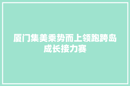 厦门集美乘势而上领跑跨岛成长接力赛