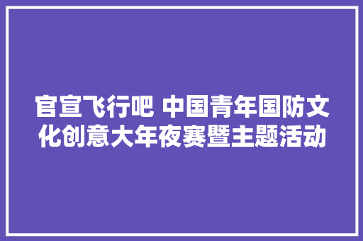 官宣飞行吧 中国青年国防文化创意大年夜赛暨主题活动开始报名啦