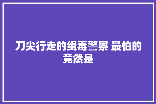 刀尖行走的缉毒警察 最怕的竟然是
