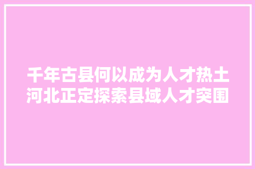 千年古县何以成为人才热土河北正定探索县域人才突围