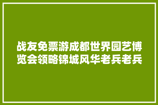 战友免票游成都世界园艺博览会领略锦城风华老兵老兵网