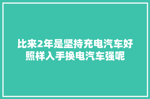 比来2年是坚持充电汽车好照样入手换电汽车强呢