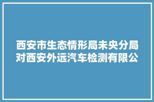 西安市生态情形局未央分局对西安外远汽车检测有限公司开展周全检查