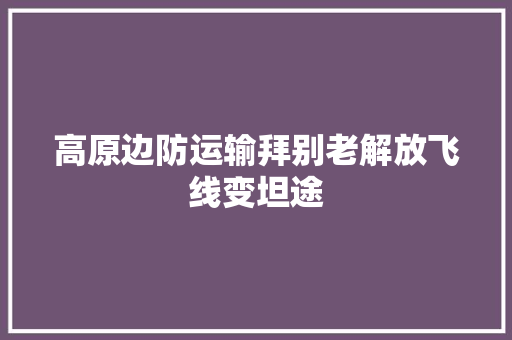 高原边防运输拜别老解放飞线变坦途