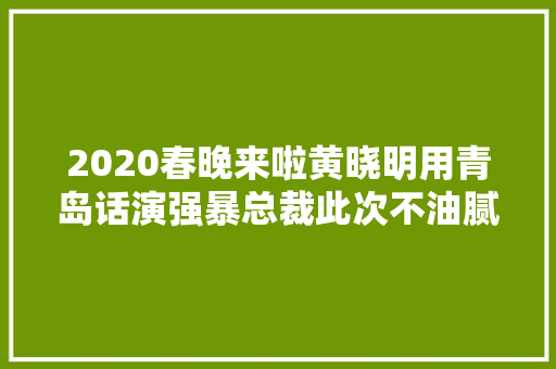 2020春晚来啦黄晓明用青岛话演强暴总裁此次不油腻了