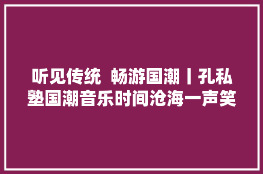 听见传统  畅游国潮丨孔私塾国潮音乐时间沧海一声笑