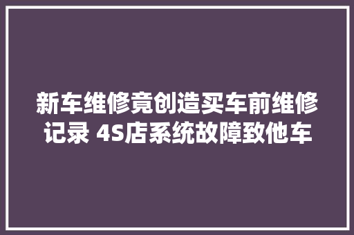 新车维修竟创造买车前维修记录 4S店系统故障致他车记录覆盖