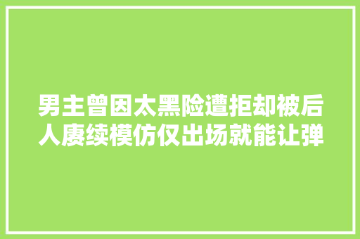 男主曾因太黑险遭拒却被后人赓续模仿仅出场就能让弹幕刷爆