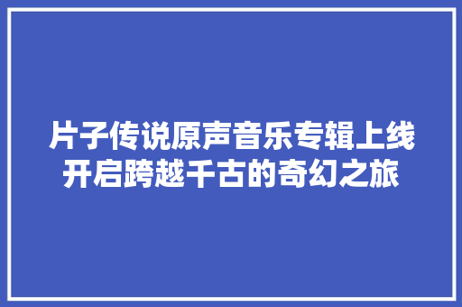 片子传说原声音乐专辑上线开启跨越千古的奇幻之旅