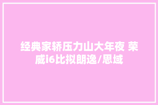 经典家轿压力山大年夜 荣威i6比拟朗逸/思域