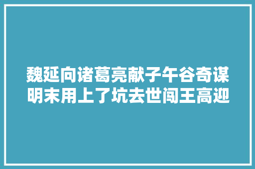 魏延向诸葛亮献子午谷奇谋明末用上了坑去世闯王高迎祥