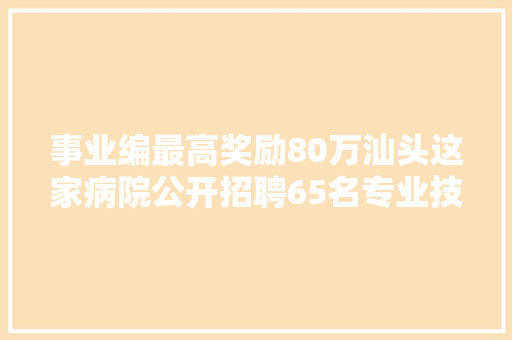 事业编最高奖励80万汕头这家病院公开招聘65名专业技能人员