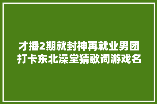 才播2期就封神再就业男团打卡东北澡堂猜歌词游戏名排场赓续