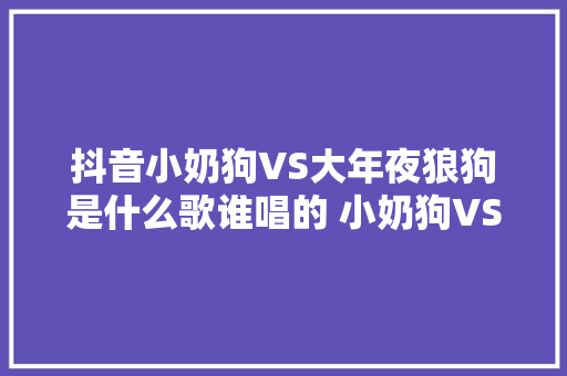 抖音小奶狗VS大年夜狼狗是什么歌谁唱的 小奶狗VS大年夜狼狗歌词在哪听