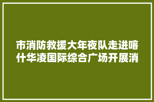 市消防救援大年夜队走进喀什华凌国际综合广场开展消防救援实战演习练习