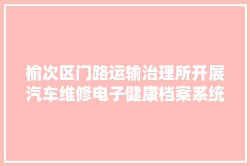 榆次区门路运输治理所开展汽车维修电子健康档案系统培植工作