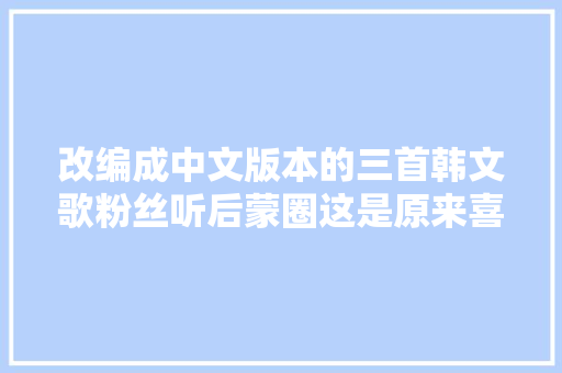 改编成中文版本的三首韩文歌粉丝听后蒙圈这是原来喜好的歌吗