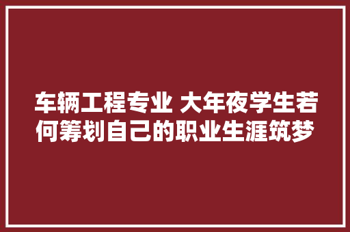 车辆工程专业 大年夜学生若何筹划自己的职业生涯筑梦青春篇
