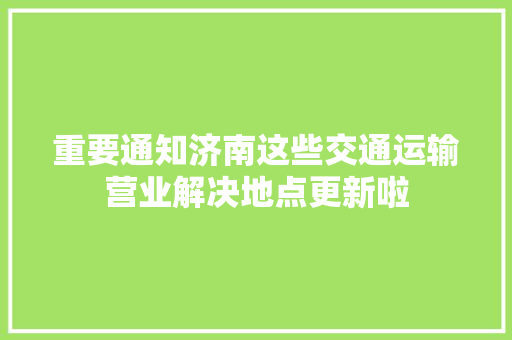 重要通知济南这些交通运输营业解决地点更新啦