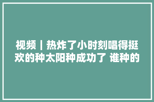 视频｜热炸了小时刻唱得挺欢的种太阳种成功了 谁种的你别走