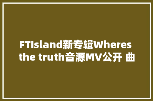 FTIsland新专辑Wheres the truth音源MV公开 曲目表歌词翻译试听