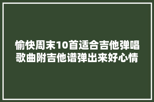 愉快周末10首适合吉他弹唱歌曲附吉他谱弹出来好心情