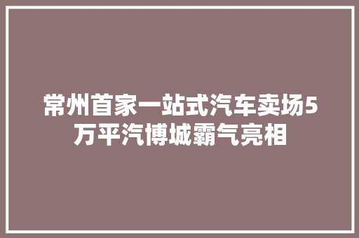 常州首家一站式汽车卖场5万平汽博城霸气亮相