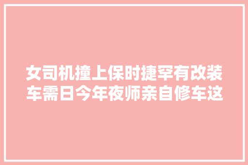 女司机撞上保时捷罕有改装车需日今年夜师亲自修车这车啥来头