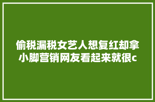 偷税漏税女艺人想复红却拿小脚营销网友看起来就很chou
